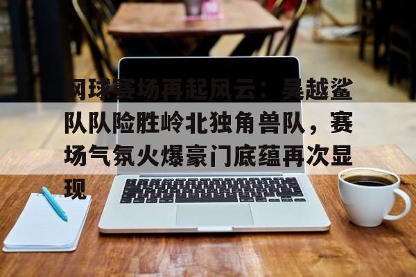 九游体育包含网球赛场再起风云:吴越鲨队队险胜岭北独角兽队,赛场气氛火爆豪门底蕴再次显现的词条
